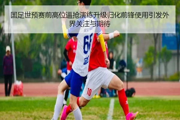 国足世预赛前高位逼抢演练升级归化前锋使用引发外界关注与期待